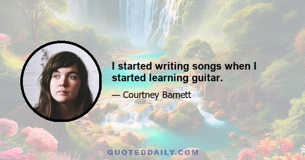 I started writing songs when I started learning guitar.