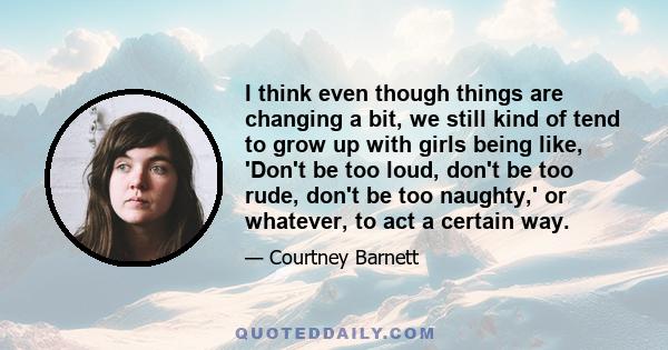 I think even though things are changing a bit, we still kind of tend to grow up with girls being like, 'Don't be too loud, don't be too rude, don't be too naughty,' or whatever, to act a certain way.