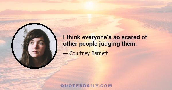 I think everyone's so scared of other people judging them.