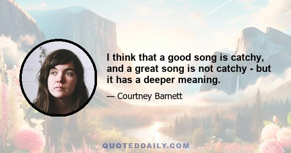 I think that a good song is catchy, and a great song is not catchy - but it has a deeper meaning.