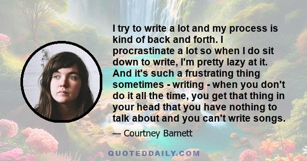 I try to write a lot and my process is kind of back and forth. I procrastinate a lot so when I do sit down to write, I'm pretty lazy at it. And it's such a frustrating thing sometimes - writing - when you don't do it