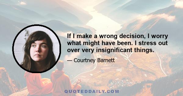 If I make a wrong decision, I worry what might have been. I stress out over very insignificant things.