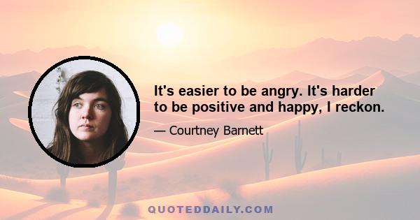 It's easier to be angry. It's harder to be positive and happy, I reckon.