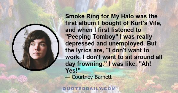 Smoke Ring for My Halo was the first album I bought of Kurt's Vile, and when I first listened to Peeping Tomboy I was really depressed and unemployed. But the lyrics are, I don't want to work. I don't want to sit around 