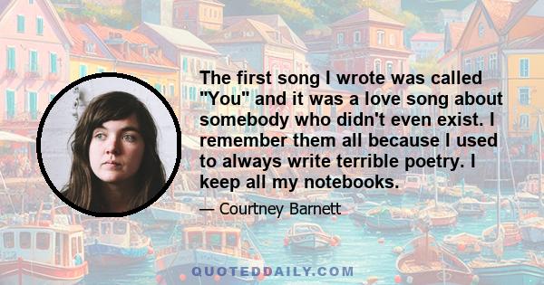 The first song I wrote was called You and it was a love song about somebody who didn't even exist. I remember them all because I used to always write terrible poetry. I keep all my notebooks.