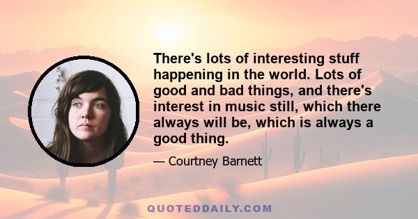 There's lots of interesting stuff happening in the world. Lots of good and bad things, and there's interest in music still, which there always will be, which is always a good thing.