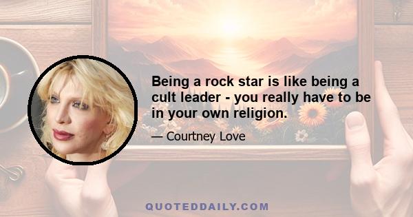 Being a rock star is like being a cult leader - you really have to be in your own religion.