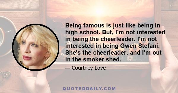 Being famous is just like being in high school. But, I'm not interested in being the cheerleader. I'm not interested in being Gwen Stefani. She's the cheerleader, and I'm out in the smoker shed.