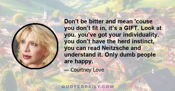 Don't be bitter and mean 'couse you don’t fit in, it’s a GIFT. Look at you. you’ve got your individuality, you don’t have the herd instinct, you can read Neitzsche and understand it. Only dumb people are happy.