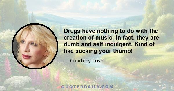 Drugs have nothing to do with the creation of music. In fact, they are dumb and self indulgent. Kind of like sucking your thumb!