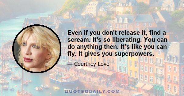 Even if you don't release it, find a scream. It's so liberating. You can do anything then. It’s like you can fly. It gives you superpowers.