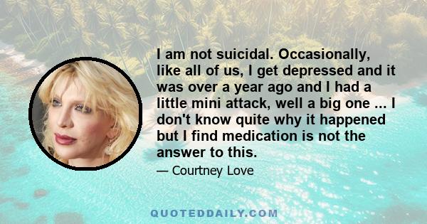 I am not suicidal. Occasionally, like all of us, I get depressed and it was over a year ago and I had a little mini attack, well a big one ... I don't know quite why it happened but I find medication is not the answer