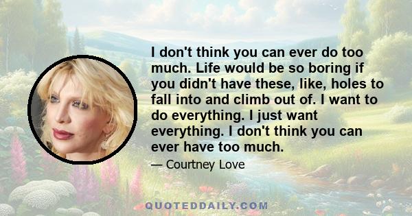 I don't think you can ever do too much. Life would be so boring if you didn't have these, like, holes to fall into and climb out of. I want to do everything. I just want everything. I don't think you can ever have too