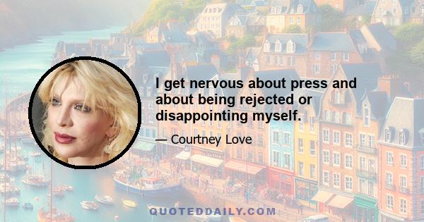 I get nervous about press and about being rejected or disappointing myself.