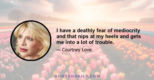 I have a deathly fear of mediocrity and that nips at my heels and gets me into a lot of trouble.