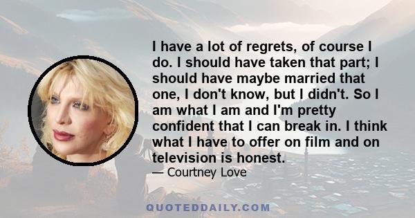 I have a lot of regrets, of course I do. I should have taken that part; I should have maybe married that one, I don't know, but I didn't. So I am what I am and I'm pretty confident that I can break in. I think what I