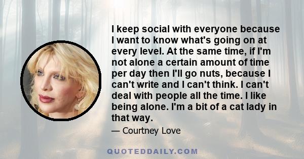 I keep social with everyone because I want to know what's going on at every level. At the same time, if I'm not alone a certain amount of time per day then I'll go nuts, because I can't write and I can't think. I can't