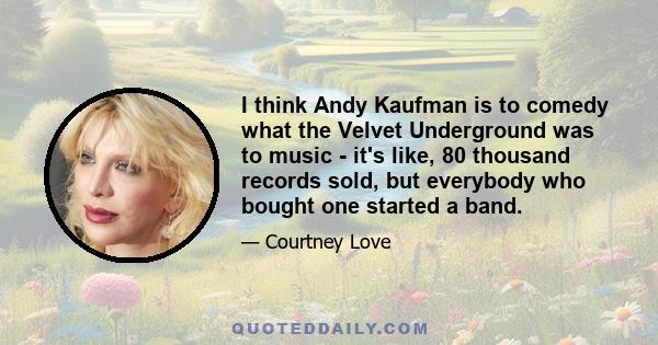 I think Andy Kaufman is to comedy what the Velvet Underground was to music - it's like, 80 thousand records sold, but everybody who bought one started a band.