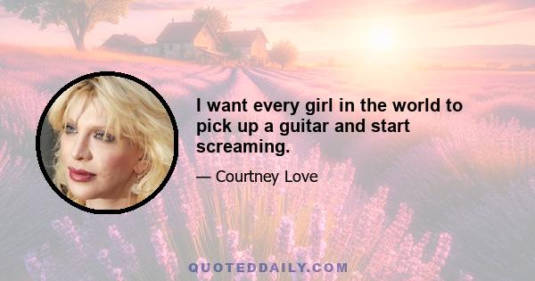 I want every girl in the world to pick up a guitar and start screaming.