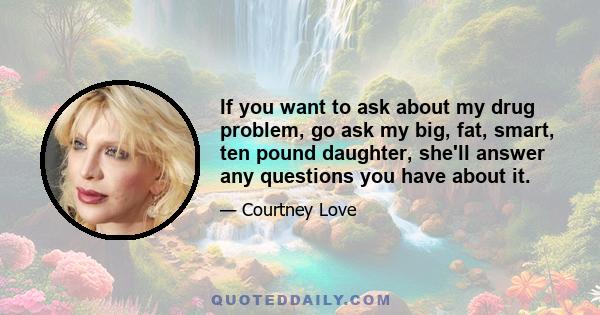 If you want to ask about my drug problem, go ask my big, fat, smart, ten pound daughter, she'll answer any questions you have about it.