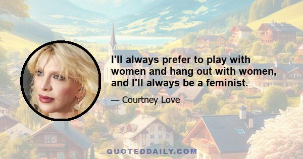 I'll always prefer to play with women and hang out with women, and I'll always be a feminist.