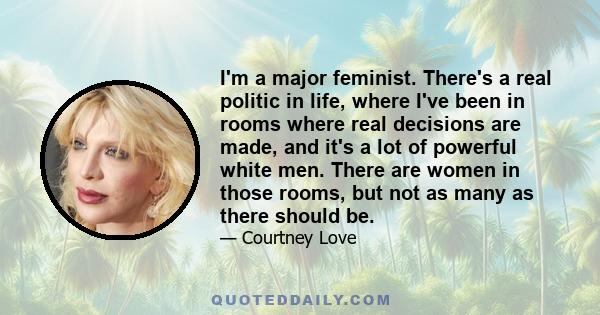 I'm a major feminist. There's a real politic in life, where I've been in rooms where real decisions are made, and it's a lot of powerful white men. There are women in those rooms, but not as many as there should be.