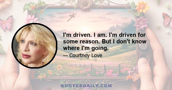 I'm driven. I am. I'm driven for some reason. But I don't know where I'm going.