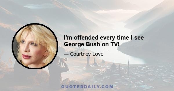 I'm offended every time I see George Bush on TV!