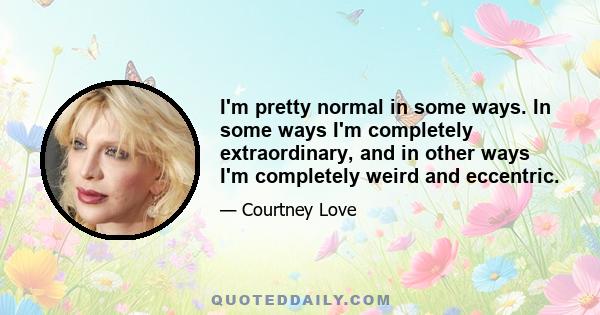 I'm pretty normal in some ways. In some ways I'm completely extraordinary, and in other ways I'm completely weird and eccentric.