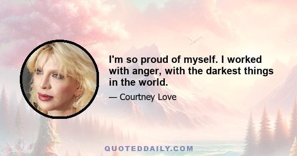 I'm so proud of myself. I worked with anger, with the darkest things in the world.