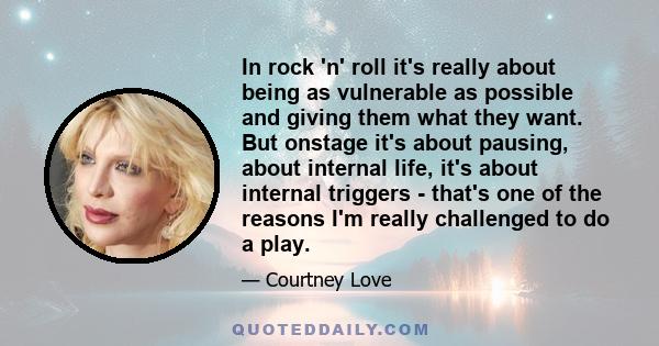 In rock 'n' roll it's really about being as vulnerable as possible and giving them what they want. But onstage it's about pausing, about internal life, it's about internal triggers - that's one of the reasons I'm really 