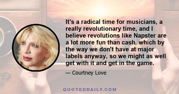 It's a radical time for musicians, a really revolutionary time, and I believe revolutions like Napster are a lot more fun than cash, which by the way we don't have at major labels anyway, so we might as well get with it 