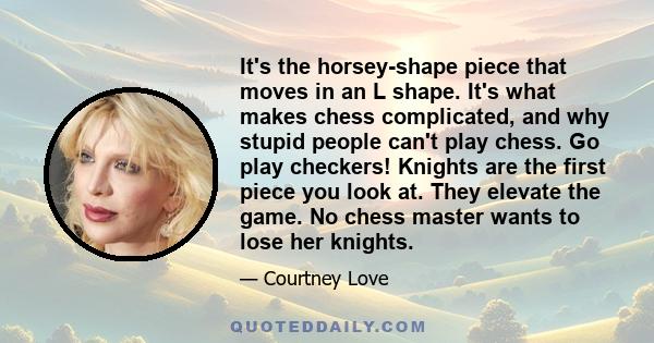 It's the horsey-shape piece that moves in an L shape. It's what makes chess complicated, and why stupid people can't play chess. Go play checkers! Knights are the first piece you look at. They elevate the game. No chess 