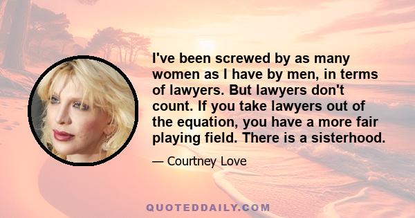 I've been screwed by as many women as I have by men, in terms of lawyers. But lawyers don't count. If you take lawyers out of the equation, you have a more fair playing field. There is a sisterhood.