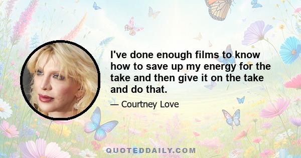 I've done enough films to know how to save up my energy for the take and then give it on the take and do that.