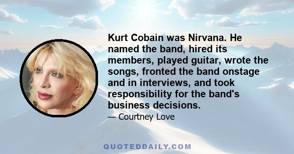 Kurt Cobain was Nirvana. He named the band, hired its members, played guitar, wrote the songs, fronted the band onstage and in interviews, and took responsibility for the band's business decisions.