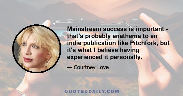 Mainstream success is important - that's probably anathema to an indie publication like Pitchfork, but it's what I believe having experienced it personally.