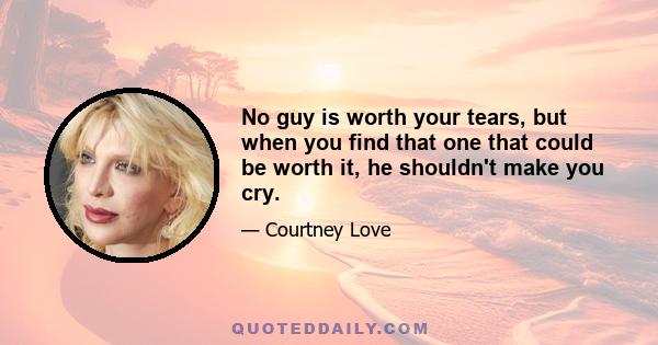 No guy is worth your tears, but when you find that one that could be worth it, he shouldn't make you cry.