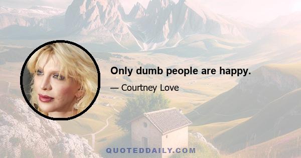 Only dumb people are happy.