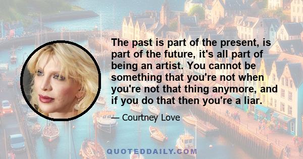 The past is part of the present, is part of the future, it's all part of being an artist. You cannot be something that you're not when you're not that thing anymore, and if you do that then you're a liar.