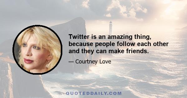 Twitter is an amazing thing, because people follow each other and they can make friends.