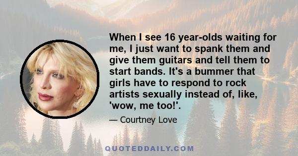 When I see 16 year-olds waiting for me, I just want to spank them and give them guitars and tell them to start bands. It's a bummer that girls have to respond to rock artists sexually instead of, like, 'wow, me too!'.