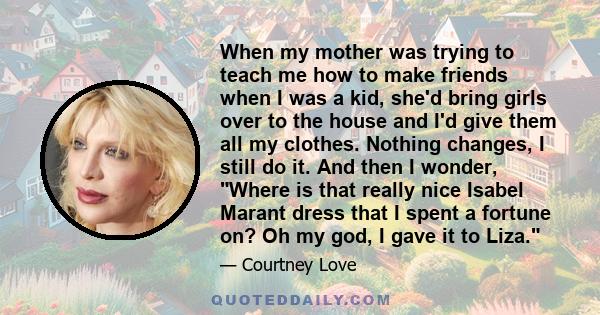 When my mother was trying to teach me how to make friends when I was a kid, she'd bring girls over to the house and I'd give them all my clothes. Nothing changes, I still do it. And then I wonder, Where is that really