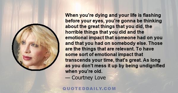 When you're dying and your life is flashing before your eyes, you're gonna be thinking about the great things that you did, the horrible things that you did and the emotional impact that someone had on you and that you