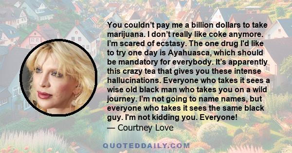 You couldn’t pay me a billion dollars to take marijuana. I don’t really like coke anymore. I’m scared of ecstasy. The one drug I'd like to try one day is Ayahuasca, which should be mandatory for everybody. It’s