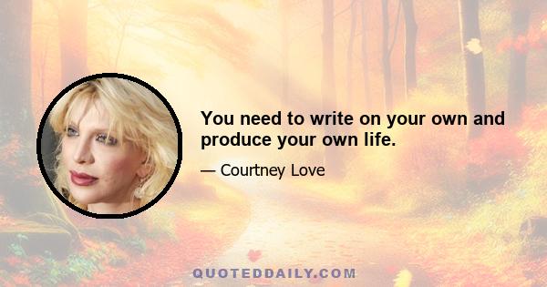 You need to write on your own and produce your own life.