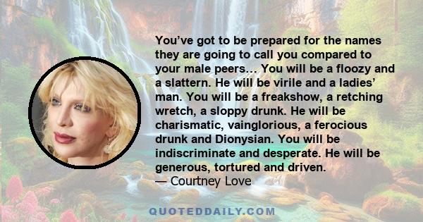 You’ve got to be prepared for the names they are going to call you compared to your male peers… You will be a floozy and a slattern. He will be virile and a ladies’ man. You will be a freakshow, a retching wretch, a