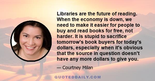 Libraries are the future of reading. When the economy is down, we need to make it easier for people to buy and read books for free, not harder. It is stupid to sacrifice tomorrow's book buyers for today's dollars,