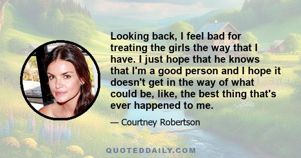 Looking back, I feel bad for treating the girls the way that I have. I just hope that he knows that I'm a good person and I hope it doesn't get in the way of what could be, like, the best thing that's ever happened to