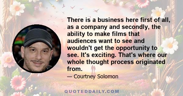 There is a business here first of all, as a company and secondly, the ability to make films that audiences want to see and wouldn't get the opportunity to see. It's exciting. That's where our whole thought process